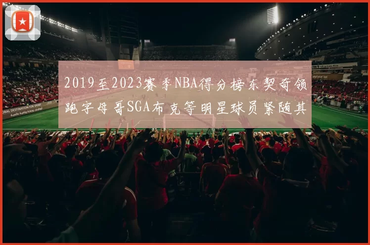 2019至2023赛季NBA得分榜东契奇领跑字母哥SGA布克等明星球员紧随其后