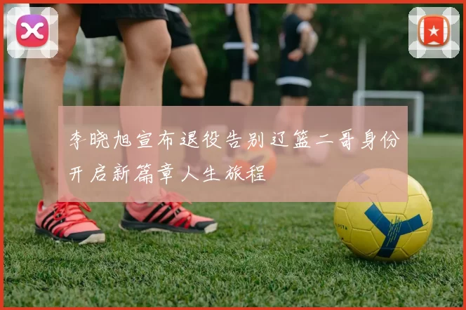 李晓旭宣布退役告别辽篮二哥身份开启新篇章人生旅程