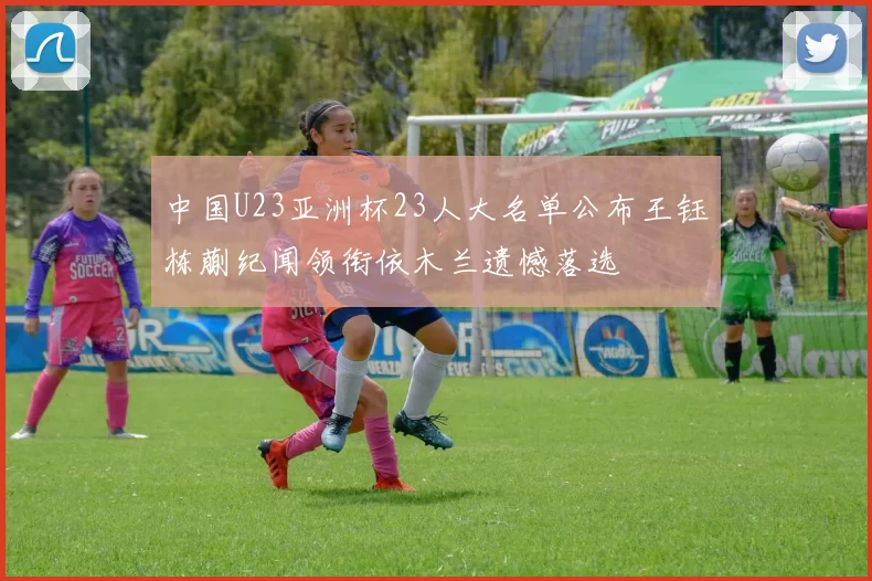 中国U23亚洲杯23人大名单公布王钰栋蒯纪闻领衔依木兰遗憾落选