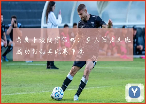 乌度卡谈防守策略：多人围堵文班成功打乱其比赛节奏