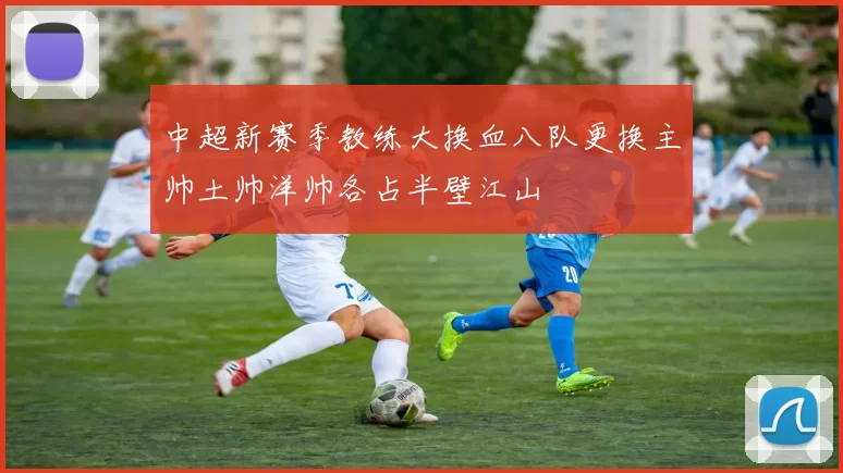 中超新赛季教练大换血八队更换主帅土帅洋帅各占半壁江山