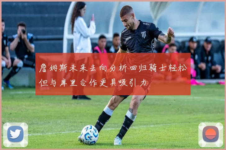 詹姆斯未来去向分析回归骑士轻松但与库里合作更具吸引力