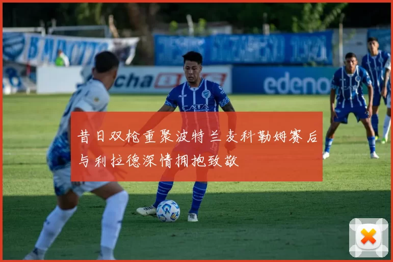 昔日双枪重聚波特兰麦科勒姆赛后与利拉德深情拥抱致敬