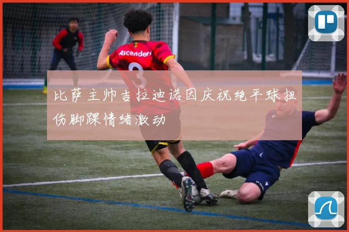 比萨主帅吉拉迪诺因庆祝绝平球扭伤脚踝情绪激动